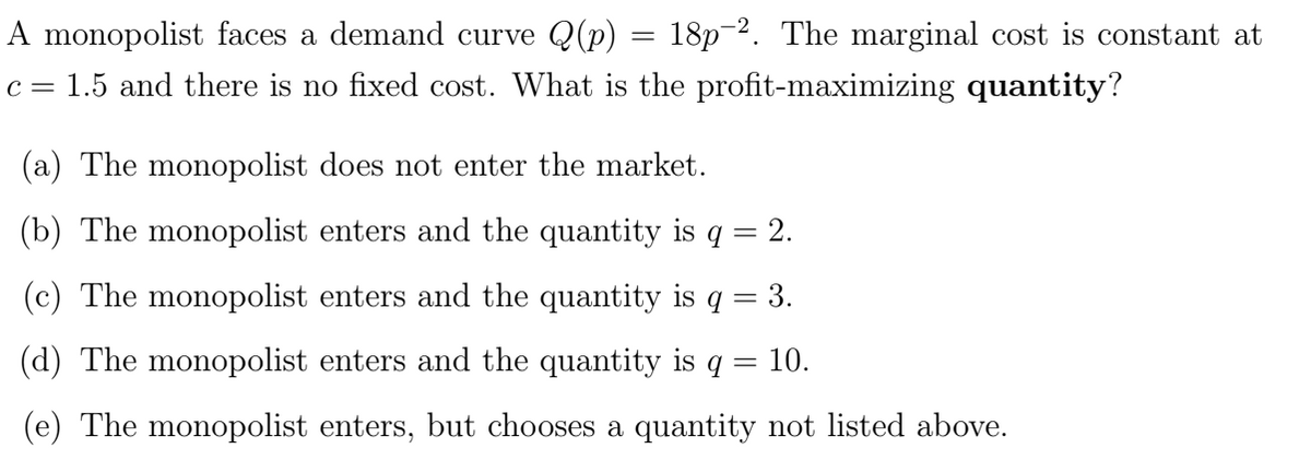 A monopolist faces a demand curve Q(p)
c = 1.5 and there is no fixed cost. What is the profit-maximizing quantity?
=
18p-2. The marginal cost is constant at
(a) The monopolist does not enter the market.
(b) The monopolist enters and the quantity is q = 2.
(c) The monopolist enters and the quantity is q
=
3.
(d) The monopolist enters and the quantity is q
(e) The monopolist enters, but chooses a quantity not listed above.
= 10.