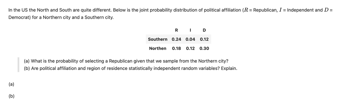 In the US the North and South are quite different. Below is the joint probability distribution of political affiliation (R = Republican, I = Independent and D =
Democrat) for a Northern city and a Southern city.
(a)
(b)
R I D
Southern 0.24 0.04 0.12
Northen 0.18 0.12 0.30
(a) What is the probability of selecting a Republican given that we sample from the Northern city?
(b) Are political affiliation and region of residence statistically independent random variables? Explain.