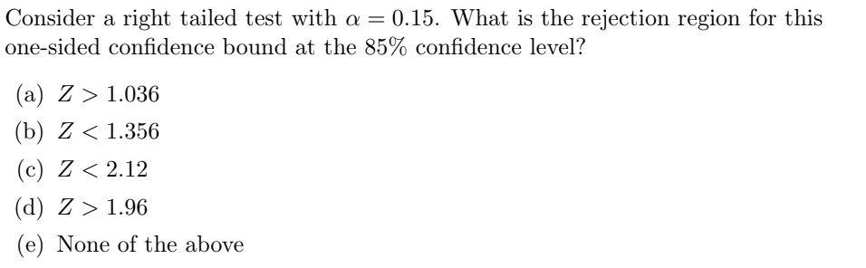Consider a right tailed test with a = 0.15. What is the rejection region for this
one-sided confidence bound at the 85% confidence level?
(a) Z> 1.036
(b) Z < 1.356
(c) Z < 2.12
(d) Z> 1.96
(e) None of the above
