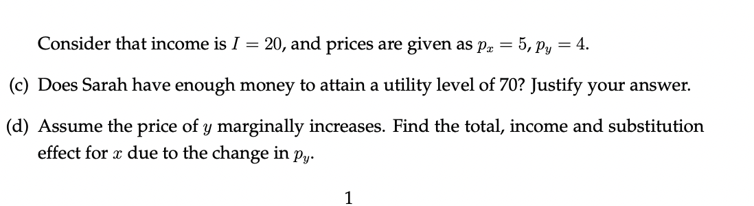 20, and prices are given as pr = 5, Py = 4.
(c) Does Sarah have enough money to attain a utility level of 70? Justify your answer.
(d) Assume the price of y marginally increases. Find the total, income and substitution
effect for x due to the change in py.
Consider that income is I
=
1