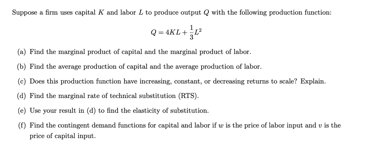 Suppose a firm uses capital K and labor L to produce output Q with the following production function:
1
Q=4KL + = 1²
3
(a) Find the marginal product of capital and the marginal product of labor.
(b) Find the average production of capital and the average production of labor.
(c) Does this production function have increasing, constant, or decreasing returns to scale? Explain.
(d) Find the marginal rate of technical substitution (RTS).
(e) Use your result in (d) to find the elasticity of substitution.
(f) Find the contingent demand functions for capital and labor if w is the price of labor input and v is the
price of capital input.