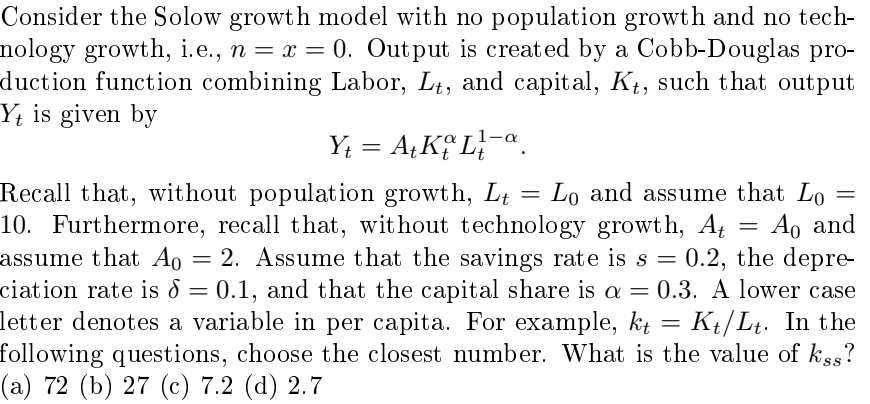 Consider the Solow growth model with no population growth and no tech-
nology growth, i.e., n = x = 0. Output is created by a Cobb-Douglas pro-
duction function combining Labor, Lt, and capital, Kt, such that output
Yt is given by
Y₁ = A+ KL-a
Recall that, without population growth, Lt
=
=
=
Ao and
Lo and assume that Lo
10. Furthermore, recall that, without technology growth, At
assume that A0 = 2. Assume that the savings rate is s = 0.2, the depre-
Ao
ciation rate is = 0.1, and that the capital share is a = 0.3. A lower case
letter denotes a variable in per capita. For example, kt: Kt/Lt. In the
:
=
following questions, choose the closest number. What is the value of kss?
(a) 72 (b) 27 (c) 7.2 (d) 2.7