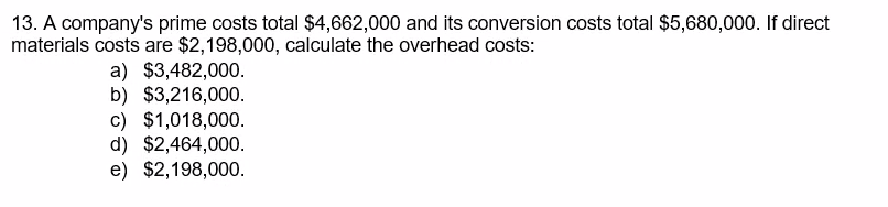 13. A company's prime costs total $4,662,000 and its conversion costs total $5,680,000. If direct
materials costs are $2,198,000, calculate the overhead costs:
a) $3,482,000.
b) $3,216,000.
c) $1,018,000.
d) $2,464,000.
e) $2,198,000.
