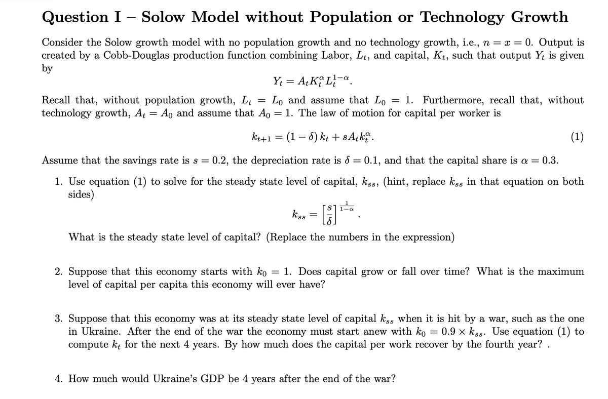 Question I - Solow Model without Population or Technology Growth
Consider the Solow growth model with no population growth and no technology growth, i.e., n = x = 0. Output is
created by a Cobb-Douglas production function combining Labor, Lt, and capital, Kt, such that output Yt is given
by
Y₁ = A+ KL
1-α
=
=
Recall that, without population growth, Lt Lo and assume that Lo 1. Furthermore, recall that, without
technology growth, At Ao and assume that A0 = 1. The law of motion for capital per worker is
=
kt+1 = (1 − 6) kt + sAtko.
(1)
Assume that the savings rate is s = 0.2, the depreciation rate is 8 = 0.1, and that the capital share is a = 0.3.
1. Use equation (1) to solve for the steady state level of capital, kss, (hint, replace kss in that equation on both
sides)
kss
=
What is the steady state level of capital? (Replace the numbers in the expression)
=
2. Suppose that this economy starts with ko 1. Does capital grow or fall over time? What is the maximum
level of capital per capita this economy will ever have?
3. Suppose that this economy was at its steady state level of capital kss when it is hit by a war, such as the one
in Ukraine. After the end of the war the economy must start anew with ko 0.9kss. Use equation (1) to
compute kt for the next 4 years. By how much does the capital per work recover by the fourth year? .
4. How much would Ukraine's GDP be 4 years after the end of the war?
=