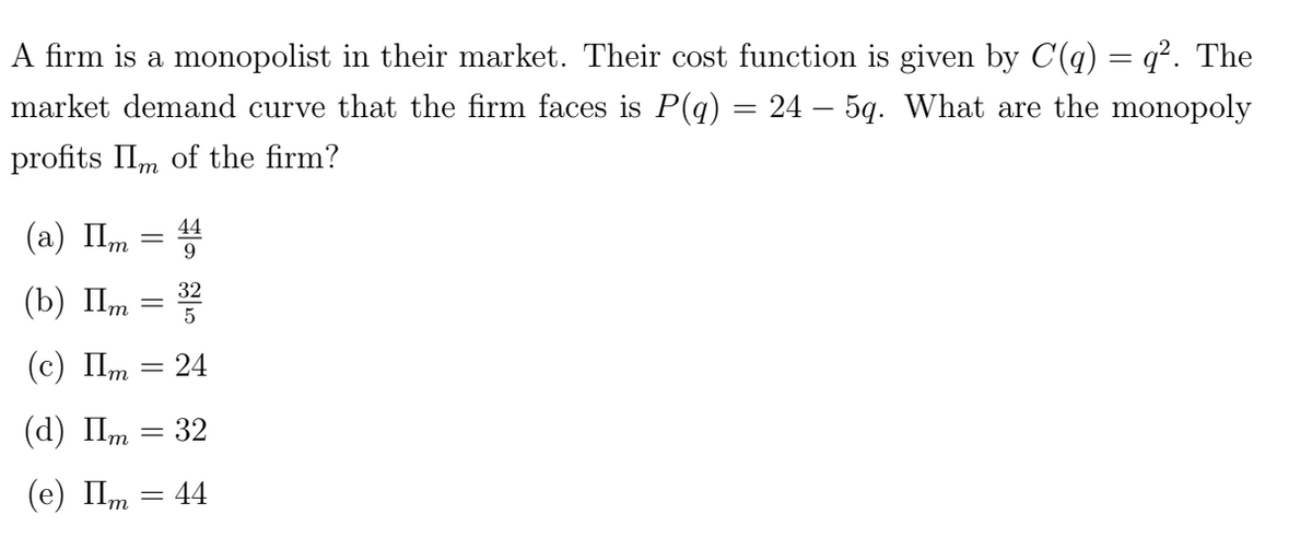 A firm is a monopolist in their market. Their cost function is given by C(q) = q². The
market demand curve that the firm faces is P(q) = 24 – 5q. What are the monopoly
profits IIm of the firm?
(a) Im
(b) Im
(c) Im
(d) Πm
(e) Im
-
||
=
||
44
9
322
5
24
32
= 44