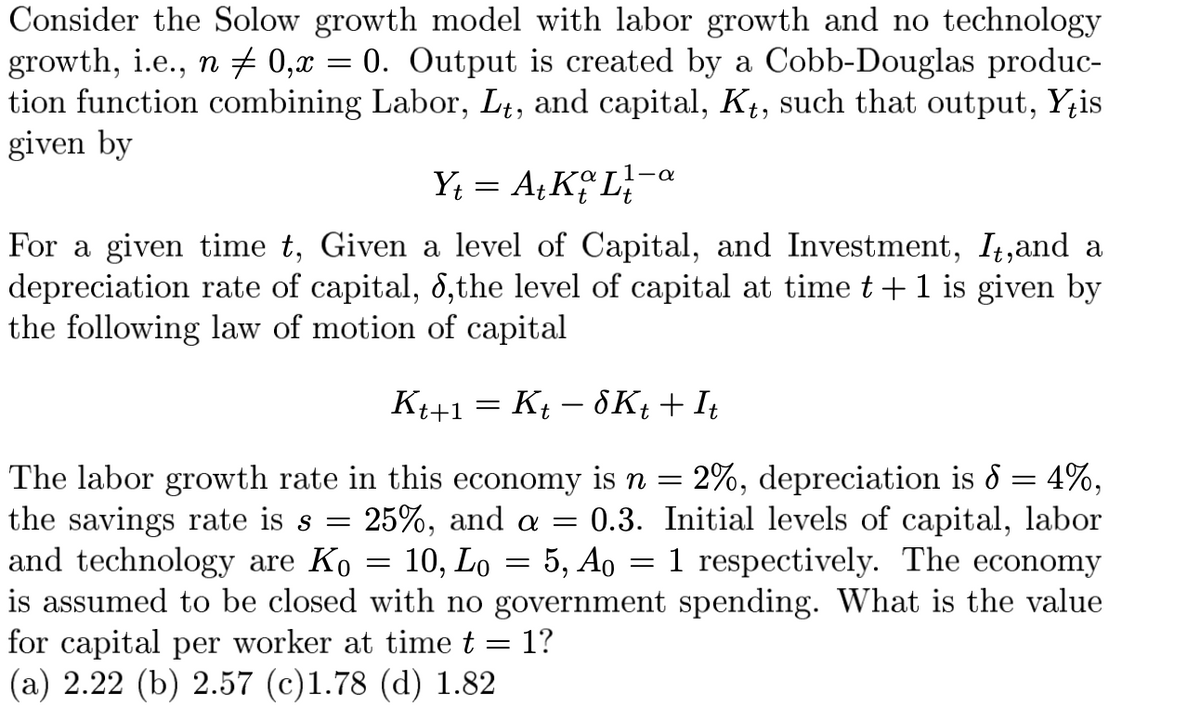 Consider the Solow growth model with labor growth and no technology
growth, i.e., n ‡ 0,x = 0. Output is created by a Cobb-Douglas produc-
tion function combining Labor, Lt, and capital, Kt, such that output, Yis
given by
α
Y₁ = A₁KL-a
For a given time t, Given a level of Capital, and Investment, It, and a
depreciation rate of capital, 8, the level of capital at time t+1 is given by
the following law of motion of capital
Kt+1 = K − 8Kt + It
t
The labor growth rate in this economy is n = 2%, depreciation is 8 = 4%,
the savings rate is s = 25%, and a = 0.3.
and technology are Ko
=
10, Lo = 5, Ao
=
Initial levels of capital, labor
1 respectively. The economy
is assumed to be closed with no government spending. What is the value
for capital per worker at time t = 1?
(a) 2.22 (b) 2.57 (c)1.78 (d) 1.82