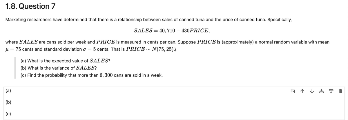 1.8. Question 7
Marketing researchers have determined that there is a relationship between sales of canned tuna and the price of canned tuna. Specifically,
SALES = 40, 710 - 430PRICE,
where SALES are cans sold per week and PRICE is measured in cents per can. Suppose PRICE is (approximately) a normal random variable with mean
μ = 75 cents and standard deviation σ 5 cents. That is PRICE~N(75, 25).\
(a)
=
(a) What is the expected value of SALES?
(b) What is the variance of SALES?
(c) Find the probability that more than 6, 300 cans are sold in a week.
↑↓孟曱
(b)
(c)