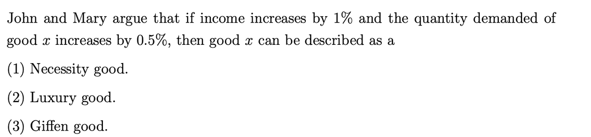 John and Mary argue that if income increases by 1% and the quantity demanded of
good x increases by 0.5%, then good x can be described as a
(1) Necessity good.
(2) Luxury good.
(3) Giffen good.
