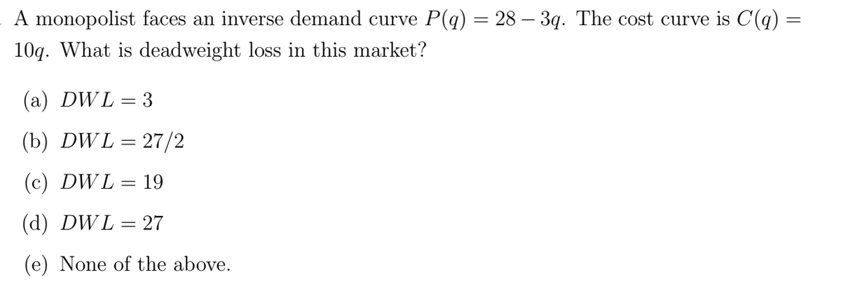 A monopolist faces an inverse demand curve P(q) = 28 – 3q. The cost curve is C(q) =
10q. What is deadweight loss in this market?
(a) DWL
= 3
(b) DWL = 27/2
(c) DWL = 19
(d) DWL = 27
(e) None of the above.