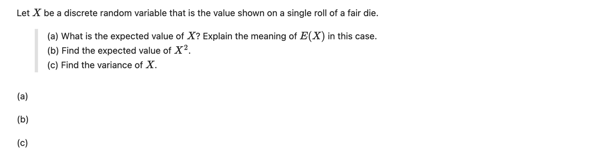 Let X be a discrete random variable that is the value shown on a single roll of a fair die.
(a) What is the expected value of X? Explain the meaning of E(X) in this case.
(b) Find the expected value of X².
(c) Find the variance of X.
(a)
(b)
(c)