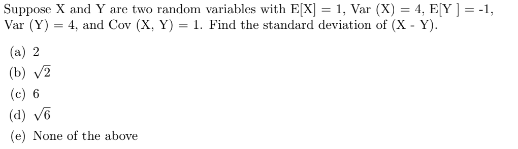 Suppose X and Y are two random variables with E[X] = 1, Var (X) = 4, E[Y ] = -1,
Var (Y)
4, and Cov (X, Y) = 1. Find the standard deviation of (X - Y).
=
(a) 2
(b) √2
(c) 6
(d) √6
(e) None of the above