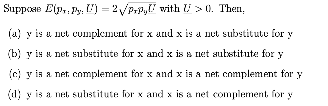Suppose E(Pa, Py, U) = 2√ PapyU with U > 0. Then,
(a) y is a net complement for x and x is a net substitute for y
(b) y is a net substitute for x and x is a net substitute for y
(c) y is a net complement for x and x is a net complement for y
(d) y is a net substitute for x and x is a net complement for y
