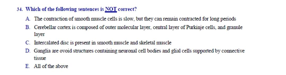 34. Which of the following sentences is NOT correct?
A. The contraction of smooth muscle cells is slow, but they can remain contracted for long periods
B. Cerebellar cortex is composed of outer molecular layer, central layer of Purkinje cells, and granule
layer
C. Intercalated disc is present in smooth muscle and skeletal muscle
D. Ganglia are ovoid structures containing neuronal cell bodies and glial cells supported by connective
tissue
E. All of the above
