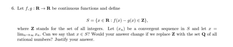 6. Let f,g: R –→R be continuous functions and define
S = {r € R : f(r) – g(x) E Z},
where Z stands for the set of all integers. Let (xn) be a convergent sequence in S and let r =
limno Tn. Can we say that r e S? Would your answer change if we replace Z with the set Q of all
rational numbers? Justify your answer.
