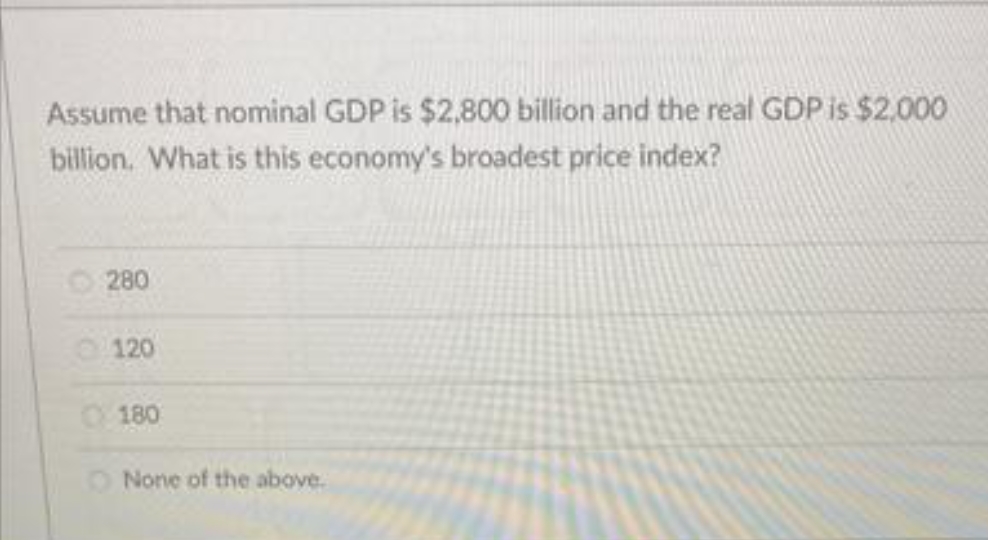 Assume that nominal GDP is $2,800 billion and the real GDP is $2,000
billion. What is this economy's broadest price index?
O 280
120
O180
O None of the above.
