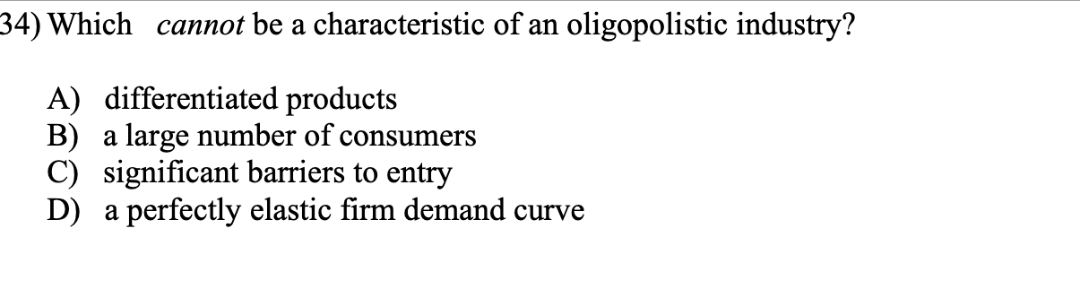 34) Which cannot be a characteristic of an oligopolistic industry?
A) differentiated products
B) a large number of consumers
C) significant barriers to entry
D) a perfectly elastic firm demand curve
