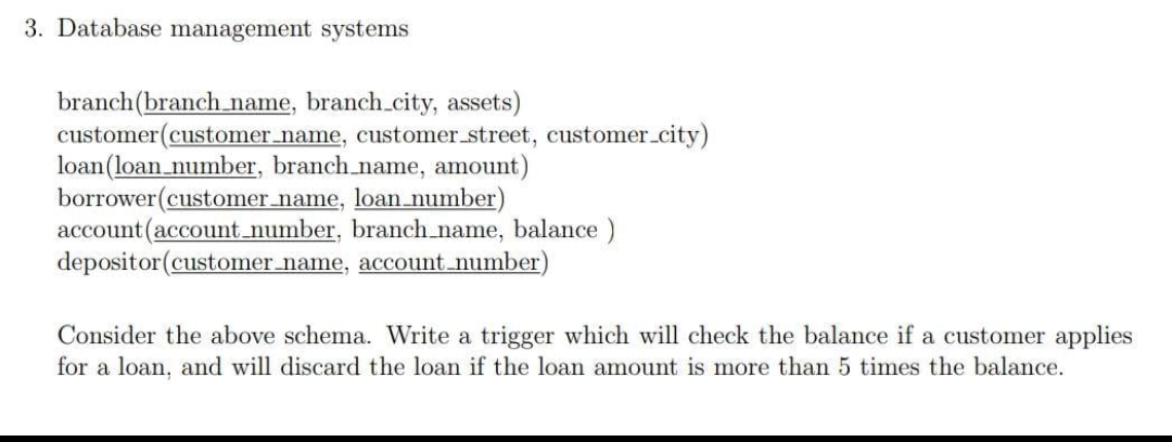 3. Database management systems
branch(branch name, branch.city, assets)
customer(customer_name, customer street, customer.city)
loan(loan_number, branch_name, amount)
borrower(customer name, loan number)
account(account number, branch name, balance)
depositor (customer name, account_number)
Consider the above schema. Write a trigger which will check the balance if a customer applies
for a loan, and will discard the loan if the loan amount is more than 5 times the balance.
