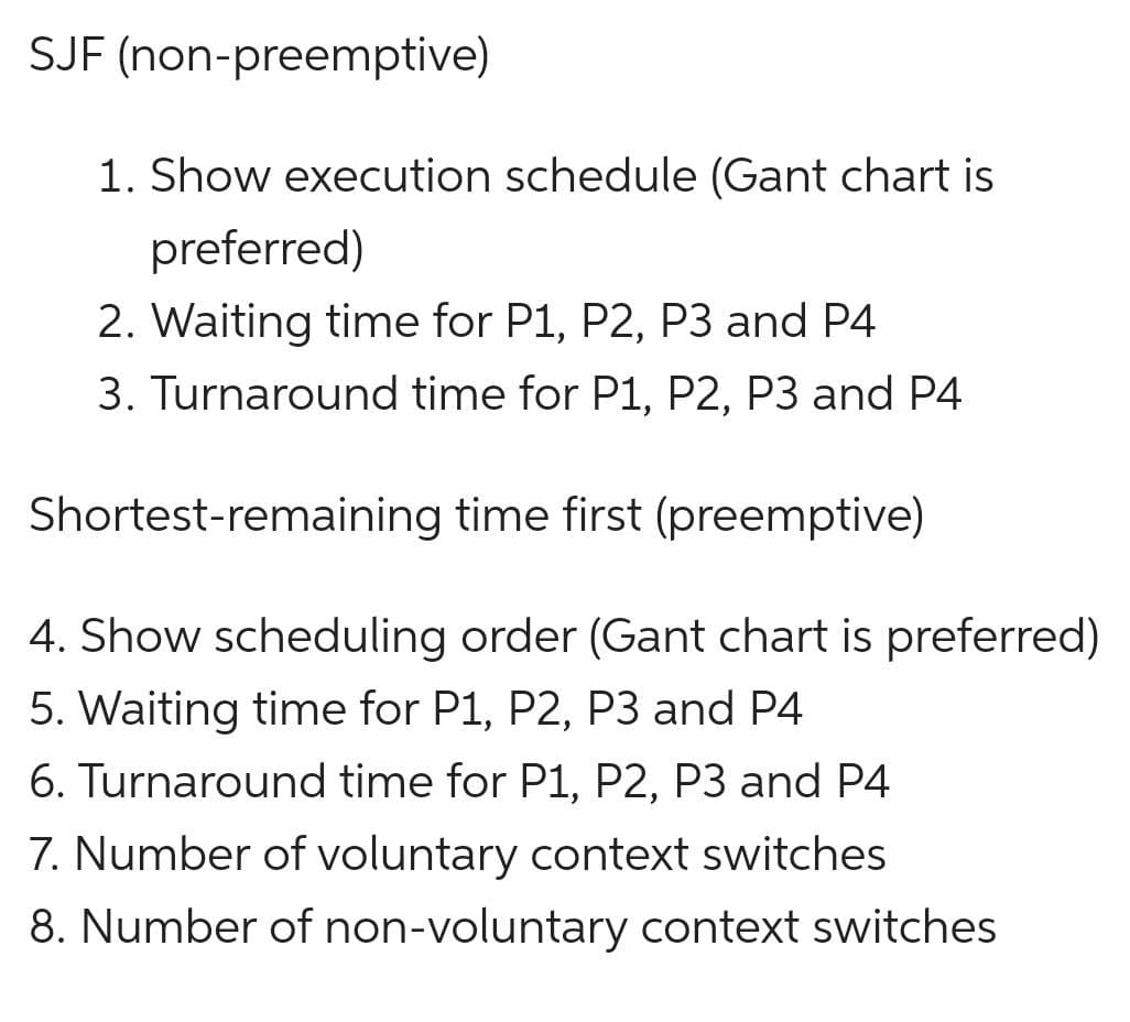 SJF (non-preemptive)
1. Show execution schedule (Gant chart is
preferred)
2. Waiting time for P1, P2, P3 and P4
3. Turnaround time for P1, P2, P3 and P4
Shortest-remaining time first (preemptive)
4. Show scheduling order (Gant chart is preferred)
5. Waiting time for P1, P2, P3 and P4
6. Turnaround time for P1, P2, P3 and P4
7. Number of voluntary context switches
8. Number of non-voluntary context switches