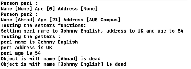 Person per1 :
Name [None] Age [0] Address [None]
Person per2 :
Name [Ahmad] Age [21] Address [AUS Campus]
Testing the setters functions:
Setting perl name to Johnny English, address to UK and age to 54
Testing the getters :
perl name is Johnny English
perl address is UK
per1 age is 54
Object is with name [Ahmad] is dead
Object is with name [Johnny English] is dead