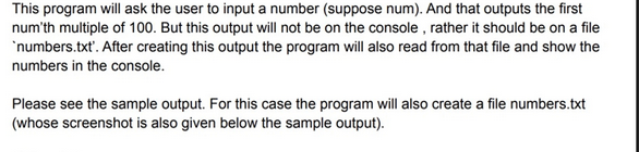 This program will ask the user to input a number (suppose num). And that outputs the first
num'th multiple of 100. But this output will not be on the console, rather it should be on a file
`numbers.txt'. After creating this output the program will also read from that file and show the
numbers in the console.
Please see the sample output. For this case the program will also create a file numbers.txt
(whose screenshot is also given below the sample output).