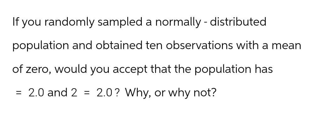 If you randomly sampled a normally - distributed
population and obtained ten observations with a mean
of zero, would you accept that the population has
= 2.0 and 2
=
2.0? Why, or why not?