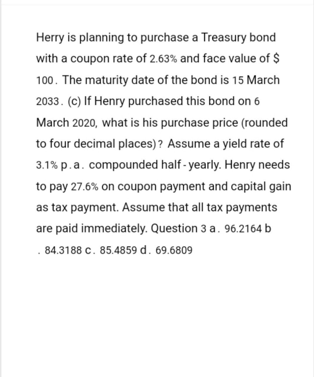 Herry is planning to purchase a Treasury bond
with a coupon rate of 2.63% and face value of $
100. The maturity date of the bond is 15 March
2033. (c) If Henry purchased this bond on 6
March 2020, what is his purchase price (rounded
to four decimal places)? Assume a yield rate of
3.1% p. a. compounded half-yearly. Henry needs.
to pay 27.6% on coupon payment and capital gain
as tax payment. Assume that all tax payments
are paid immediately. Question 3 a. 96.2164 b
84.3188 c. 85.4859 d. 69.6809