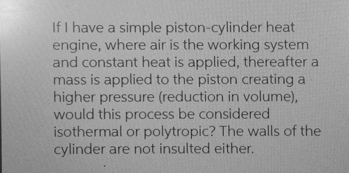 If I have a simple piston-cylinder heat
engine, where air is the working system
and constant heat is applied, thereafter a
mass is applied to the piston creating a
higher pressure (reduction in volume),
would this process be considered
isothermal or polytropic? The walls of the
cylinder are not insulted either.

