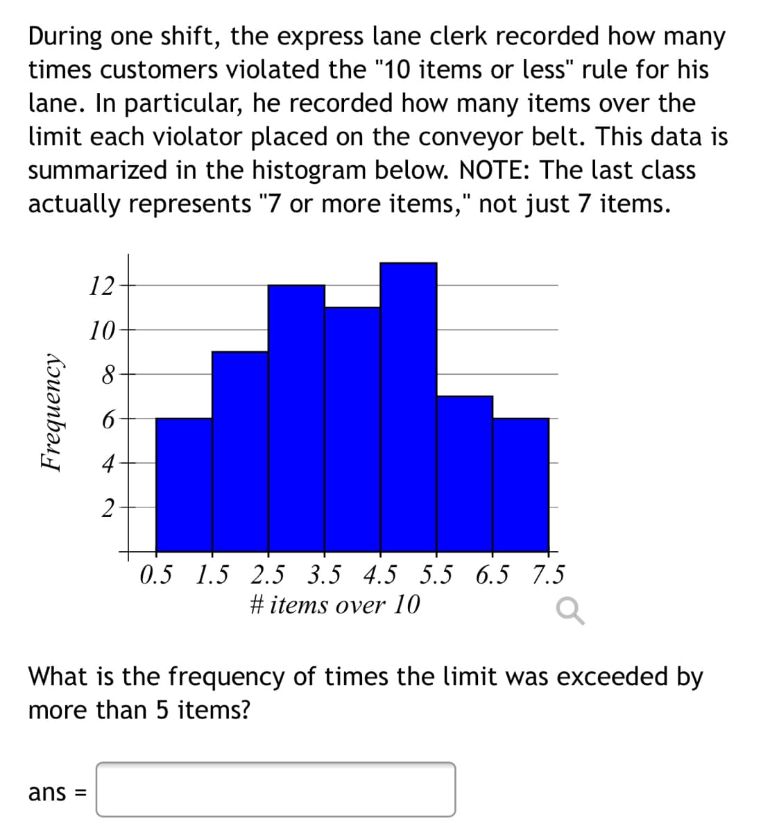 During one shift, the express lane clerk recorded how many
times customers violated the "10 items or less" rule for his
lane. In particular, he recorded how many items over the
limit each violator placed on the conveyor belt. This data is
summarized in the histogram below. NOTE: The last class
actually represents "7 or more items," not just 7 items.
12
10
2
0.5 1.5 2.5 3.5 4.5 5.5 6.5 7.5
#items over 10
What is the frequency of times the limit was exceeded by
more than 5 items?
ans =
Frequency
8
4