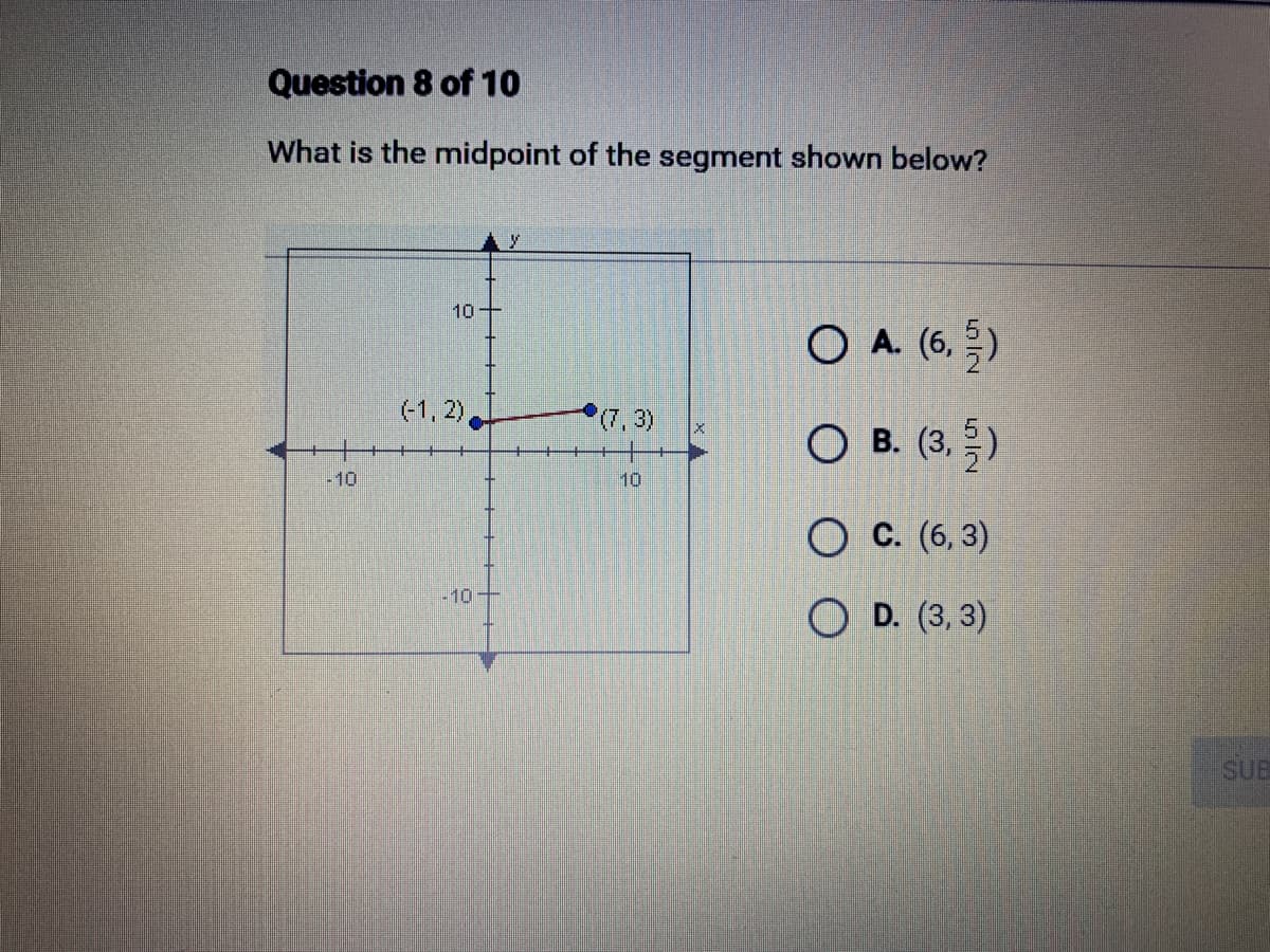 Question 8 of 10
What is the midpoint of the segment shown below?
-10
10
(-1,2),
(7,3)
10
O A. (6,5)
O B. (3,5)
OC. (6,3)
OD. (3, 3)