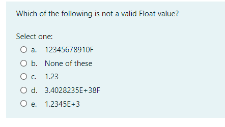 Which of the following is not a valid Float value?
Select one:
O a. 12345678910F
O b. None of these
Ос. 1.23
O d. 3.4028235E+38F
O e. 1.2345E+3
е.
