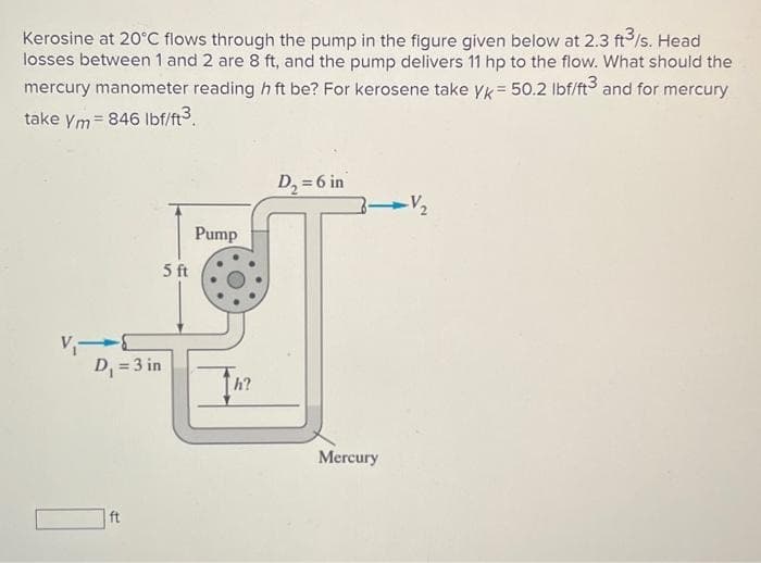 Kerosine at 20°C flows through the pump in the figure given below at 2.3 ft³/s. Head
losses between 1 and 2 are 8 ft, and the pump delivers 11 hp to the flow. What should the
mercury manometer reading h ft be? For kerosene take yk = 50.2 lbf/ft3 and for mercury
take ym=846 lbf/ft³.
V₁-
D₁ = 3 in
ft
5 ft
Pump
h?
D₂ = 6 in
Mercury
-V₂