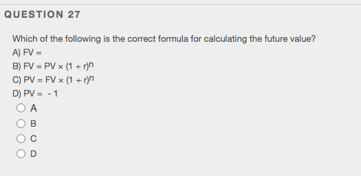 QUESTION 27
Which of the following is the correct formula for calculating the future value?
A) FV =
B) FV = PV x (1 + r)n
C) PV = FV x (1 + r)n
D) PV = - 1
O A

