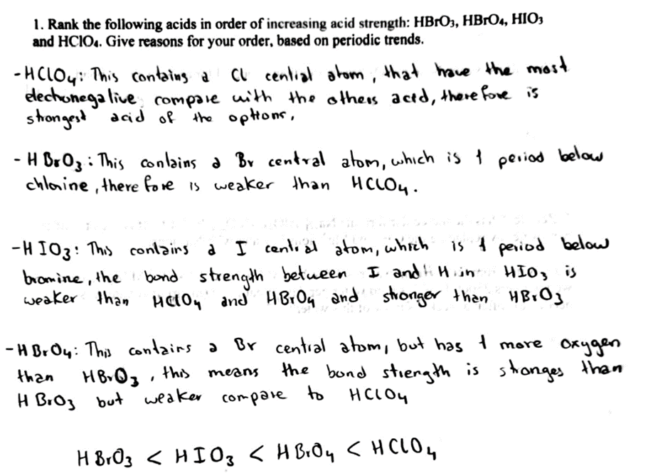 1. Rank the following acids in order of increasing acid strength: HBrO3, HBrO4, HIO3
and HCIO4. Give reasons for your order, based on periodic trends.
-HCLOY: This contains a CL cential atom, that have the most
elechonega live compare with the others acid, there fore is
strongest acid of the options,
- HBrO3: This contains a Br central atom, which is I period below.
chloine, there fore is weaker than HCLOY.
-HIO3: This contains a I central atom, which is & period below
HIO, is
bromine, the bond strength between I and Hint
weaker than Helow and HBrOy and stronger than HBrO3
-HBrOy: This contains a Br central atom, but has I more oxygen
the bond strength is stronges than
HCLOY
than
H Broz but weaker compare
means
HBrO3, this
to
HBrO3 < HIO, KH BÔq CHCLO,
HBrO4