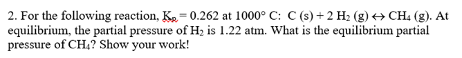 2. For the following reaction, K₂= 0.262 at 1000° C: C (s) + 2 H₂ (g) ↔ CH4 (g). At
equilibrium, the partial pressure of H₂ is 1.22 atm. What is the equilibrium partial
pressure of CH4? Show your work!