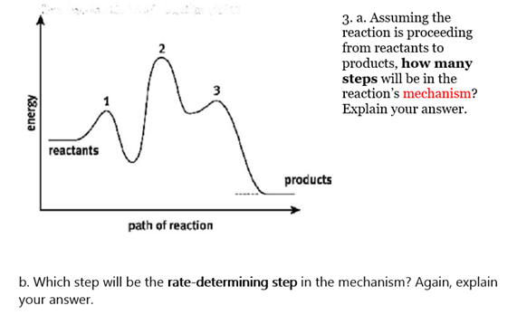 energy
reactants
path of reaction
products
3. a. Assuming the
reaction is proceeding
from reactants to
products, how many
steps will be in the
reaction's mechanism?
Explain your answer.
b. Which step will be the rate-determining step in the mechanism? Again, explain
your answer.