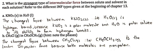 2. What is the strongest type of intermolecular force between solute and solvent in
each solution? Refer to the different IMF types given at the beginning of chapter 13.
a. KNO3 (s) in H₂0 (1)
The strongest force between
KNO3(s) in H₂O(l) is
hydogen
bond, because KNO3 is a polar molecule and H₂O is polar soluen-
to it's ability to form hydrogen bonds.
b. CH3Cl (g) in CH3OCH3 (g) (hint: note the phases)
is the
The strongest force between CH₂Cligs ain) CH₂OCH₂ (9)
London Dispersion force because both molecules are non polar.