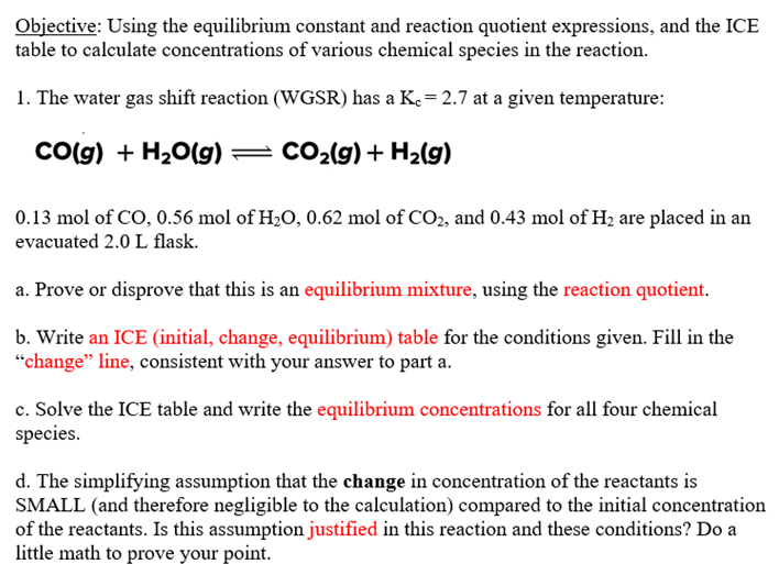 Objective: Using the equilibrium constant and reaction quotient expressions, and the ICE
table to calculate concentrations of various chemical species in the reaction.
1. The water gas shift reaction (WGSR) has a K. = 2.7 at a given temperature:
CO(g) + H₂O(g) — CO₂(g) + H₂(g)
0.13 mol of CO, 0.56 mol of H₂O, 0.62 mol of CO2, and 0.43 mol of H₂ are placed in an
evacuated 2.0 L flask.
a. Prove or disprove that this is an equilibrium mixture, using the reaction quotient.
b. Write an ICE (initial, change, equilibrium) table for the conditions given. Fill in the
"change" line, consistent with your answer to part a.
c. Solve the ICE table and write the equilibrium concentrations for all four chemical
species.
d. The simplifying assumption that the change in concentration of the reactants is
SMALL (and therefore negligible to the calculation) compared to the initial concentration
of the reactants. Is this assumption justified in this reaction and these conditions? Do a
little math to prove your point.