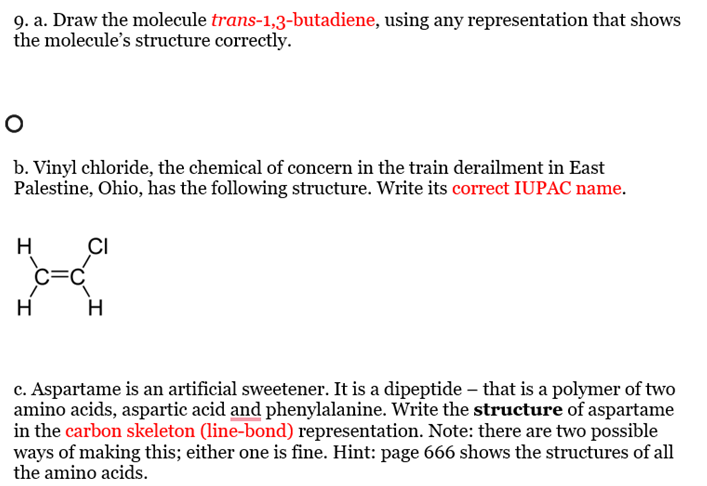9. a. Draw the molecule trans-1,3-butadiene, using any representation that shows
the molecule's structure correctly.
O
b. Vinyl chloride, the chemical of concern in the train derailment in East
Palestine, Ohio, has the following structure. Write its correct IUPAC name.
H
H
C=C
CI
H
c. Aspartame is an artificial sweetener. It is a dipeptide - that is a polymer of two
amino acids, aspartic acid and phenylalanine. Write the structure of aspartame
in the carbon skeleton (line-bond) representation. Note: there are two possible
ways of making this; either one is fine. Hint: page 666 shows the structures of all
the amino acids.
