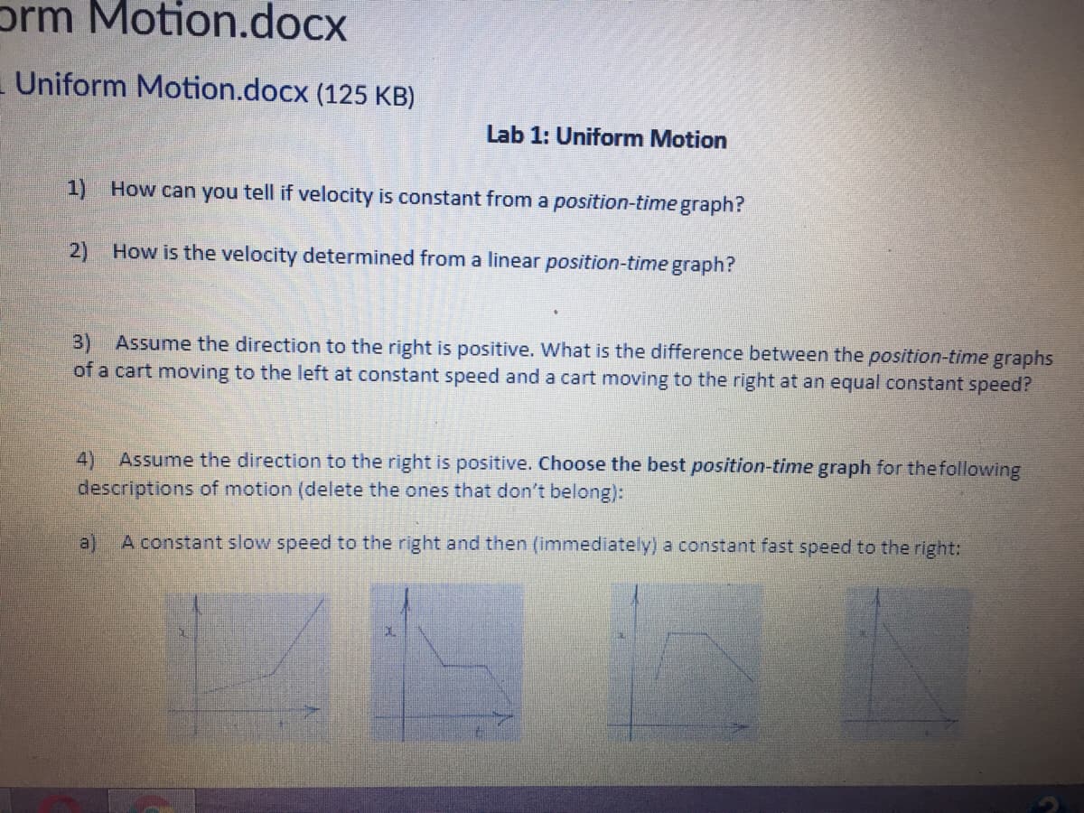 prm Motion.docx
Uniform Motion.docx (125 KB)
Lab 1: Uniform Motion
1) How can you tell if velocity is constant from a position-time graph?
2) How is the velocity determined from a linear position-time graph?
3) Assume the direction to the right is positive. What is the difference between the position-time graphs
of a cart moving to the left at constant speed and a cart moving to the right at an equal constant speed?
4)
Assume the direction to the right is positive. Choose the best position-time graph for thefollowing
descriptions of motion (delete the ones that don't belong):
a)
A constant slow speed to the right and then (immediately) a constant fast speed to the right:
