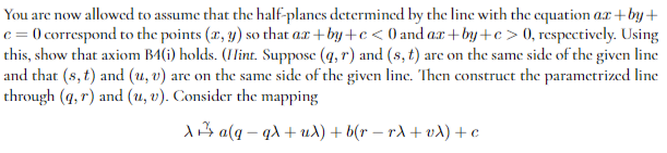 You are now allowed to assume that the half-planes determined by the line with the equation ax+by+
c = 0 correspond to the points (x, y) so that ax+by+c<0 and ax+by+c>0, respectively. Using
this, show that axiom B4(i) holds. (Hint. Suppose (q, r) and (s, t) are on the same side of the given line
and that (s, t) and (u, v) are on the same side of the given line. Then construct the parametrized line
through (q, r) and (u, v). Consider the mapping
Xa(q-qλ + uλ) + b(r = rλ + vλ) + c