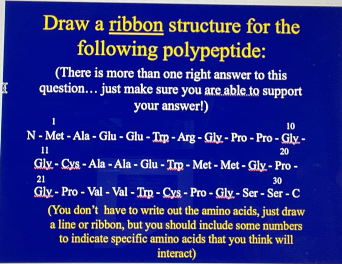 IE
Draw a ribbon structure for the
following polypeptide:
(There is more than one right answer to this
question... just make sure you are able to support
your answer!)
1
10
N-Met-Ala-Glu - Glu - Trp-Arg - Gly-Pro - Pro - Gly.-
20
11
Gly-Cys-Ala-Ala-Glu - Trp - Met - Met - Gly-Pro -
21
30
Gly-Pro - Val - Val - Trp - Cys - Pro - Gly- Ser - Ser - C
(You don't have to write out the amino acids, just draw
a line or ribbon, but you should include some numbers
to indicate specific amino acids that you think will
interact)