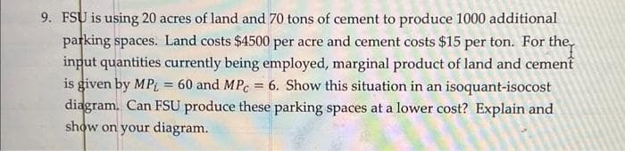 9. FSU is using 20 acres of land and 70 tons of cement to produce 1000 additional
parking spaces. Land costs $4500 per acre and cement costs $15 per ton. For the
input quantities currently being employed, marginal product of land and cement
is given by MPL = 60 and MPc = 6. Show this situation in an isoquant-isocost
diagram. Can FSU produce these parking spaces at a lower cost? Explain and
show on your diagram.