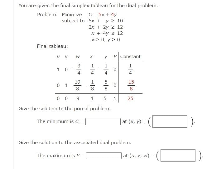 You are given the final simplex tableau for the dual problem.
Problem: Minimize C = 5x + 4y
subject to
5x + Υ Σ 10
2x + 2y ≥ 12
x + 4y ≥ 12
x ≥ 0, y ≥ 0
Final tableau:
U V
10
01
-
W
3
19
8
X y
1
001
The maximum is P =
8
009
Give the solution to the primal problem.
The minimum is C = |
1
P Constant
1
O
5
8
5 1
15
8
25
Give the solution to the associated dual problem.
at (x, y) =
2 = (1
at (u, v, w) =