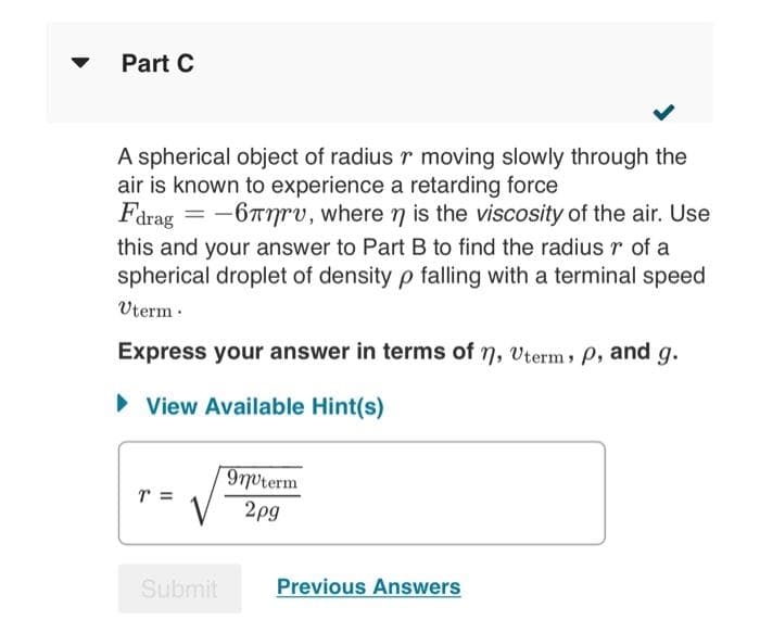 Part C
A spherical object of radius r moving slowly through the
air is known to experience a retarding force
Fdrag = -6rv, where n is the viscosity of the air. Use
this and your answer to Part B to find the radius r of a
spherical droplet of density p falling with a terminal speed
Uterm.
Express your answer in terms of n, Uterm, p, and g.
► View Available Hint(s)
T =
Submit
9nºterm
2pg
Previous Answers
