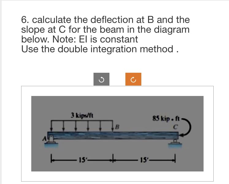 6. calculate the deflection at B and the
slope at C for the beam in the diagram
below. Note: El is constant
Use the double integration method.
3 kips/ft
15-
B
85 kip. ft
C
———— 15'———————|