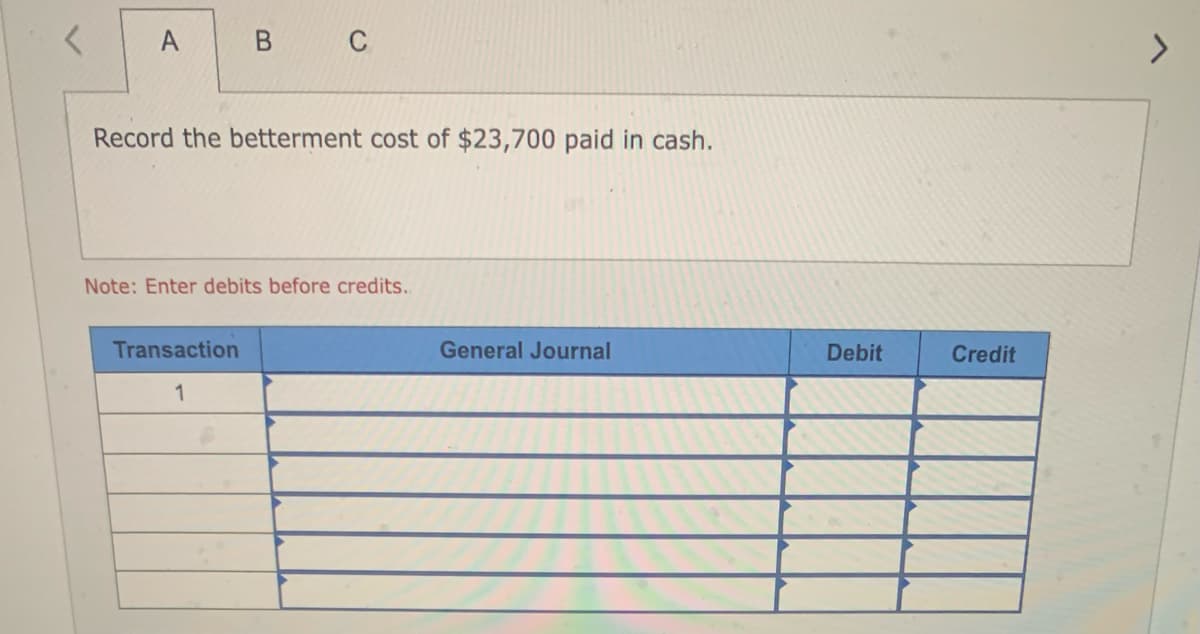 A
B C
Record the betterment cost of $23,700 paid in cash.
Note: Enter debits before credits..
Transaction
1
General Journal
Debit
Credit
>