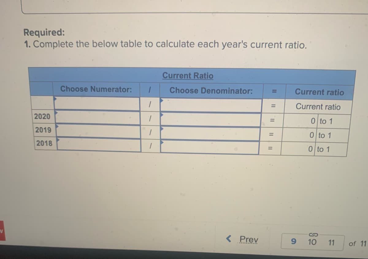 N
Required:
1. Complete the below table to calculate each year's current ratio.
2020
2019
2018
Choose Numerator: 1
1
7
1
Current Ratio
Choose Denominator:
< Prev
II
11
=
11
=
=
=
Current ratio
Current ratio
0 to 1
0 to 1
0 to 1
9
10
11
of 11