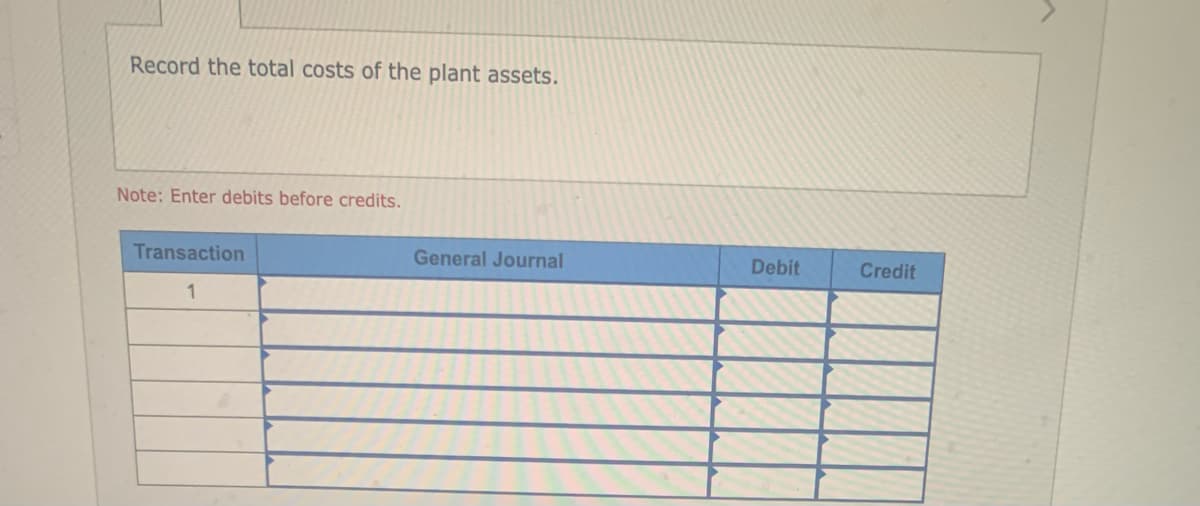 Record the total costs of the plant assets.
Note: Enter debits before credits.
Transaction
1
General Journal
Debit
Credit