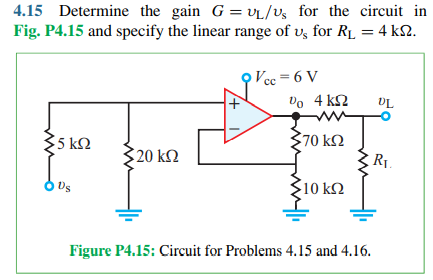 4.15 Determine the gain G = VL/vs _for the circuit in
Fig. P4.15 and specify the linear range of v, for R1 = 4 k2.
O Vec = 6 V
Vo 4 k2
UL
5 ΚΩ
70 k
20 kΩ
R1.
Us
$10 k2
Figure P4.15: Circuit for Problems 4.15 and 4.16.
