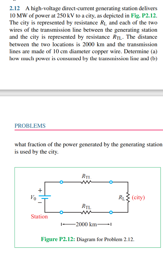 2.12 A high-voltage direct-current generating station delivers
10 MW of power at 250 kV to a city, as depicted in Fig. P2.12.
The city is represented by resistance R1 and each of the two
wires of the transmission line between the generating station
and the city is represented by resistance RTL. The distance
between the two locations is 2000 km and the transmission
lines are made of 10 cm diameter copper wire. Determine (a)
how much power is consumed by the transmission line and (b)
PROBLEMS
what fraction of the power generated by the generating station
is used by the city.
Vo
RL (city)
RTL
Station
-2000 km-
Figure P2.12: Diagram for Problem 2.12.
+
